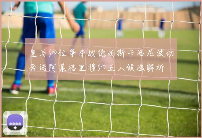 皇马帅位争夺战德尚斯卡洛尼波切蒂诺阿莱格里穆帅五人候选解析