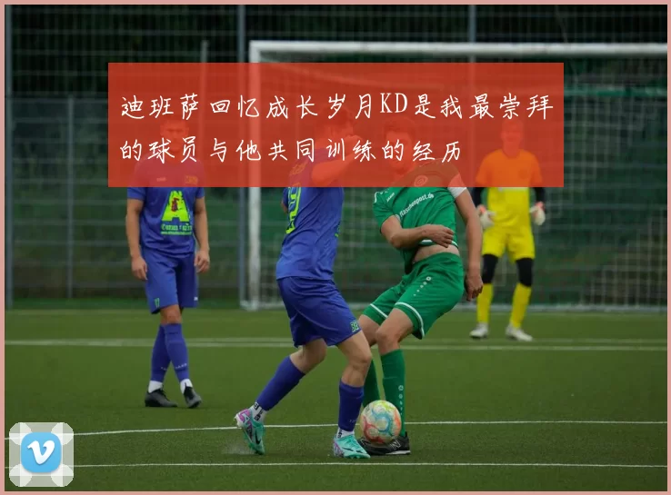 迪班萨回忆成长岁月KD是我最崇拜的球员与他共同训练的经历
