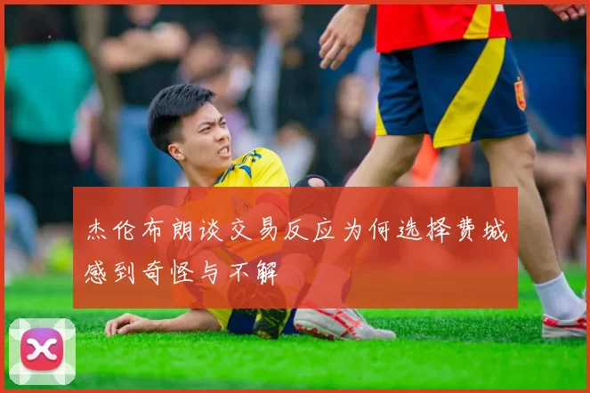杰伦布朗谈交易反应为何选择费城感到奇怪与不解