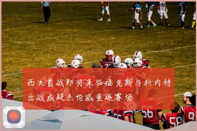 西决首战即将来临福克斯与科内特出战成疑杰伦威重返赛场