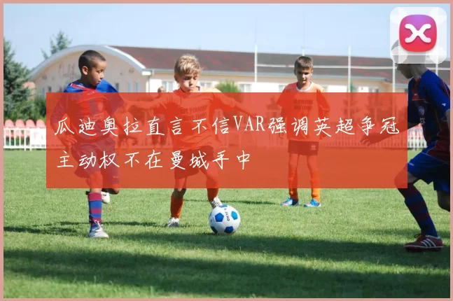 瓜迪奥拉直言不信VAR强调英超争冠主动权不在曼城手中
