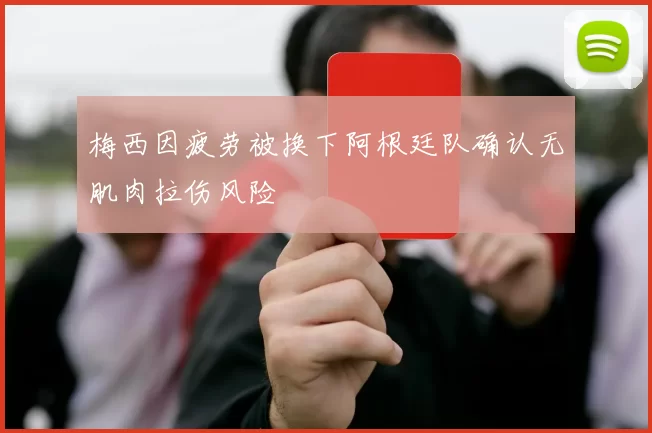 梅西因疲劳被换下阿根廷队确认无肌肉拉伤风险