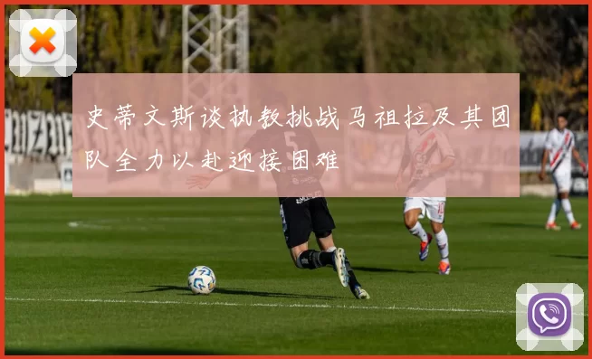 史蒂文斯谈执教挑战马祖拉及其团队全力以赴迎接困难