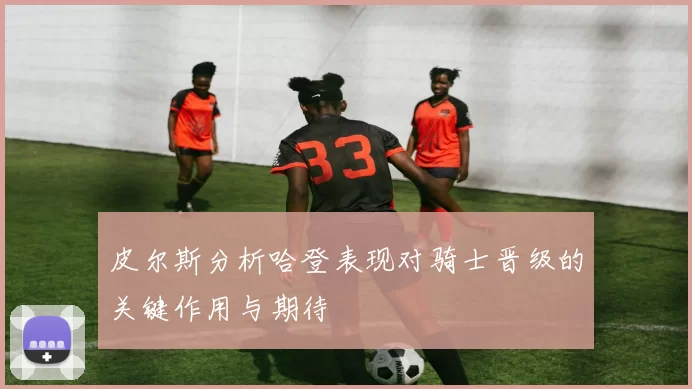 皮尔斯分析哈登表现对骑士晋级的关键作用与期待