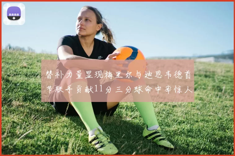 替补力量显现梅里尔与迪恩韦德首节联手贡献11分三分球命中率惊人