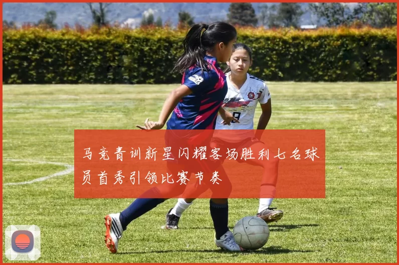 马竞青训新星闪耀客场胜利七名球员首秀引领比赛节奏