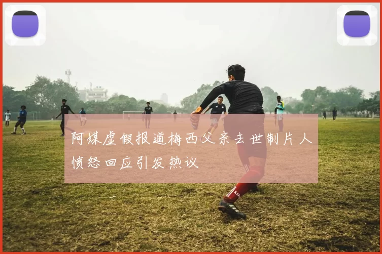 阿媒虚假报道梅西父亲去世制片人愤怒回应引发热议