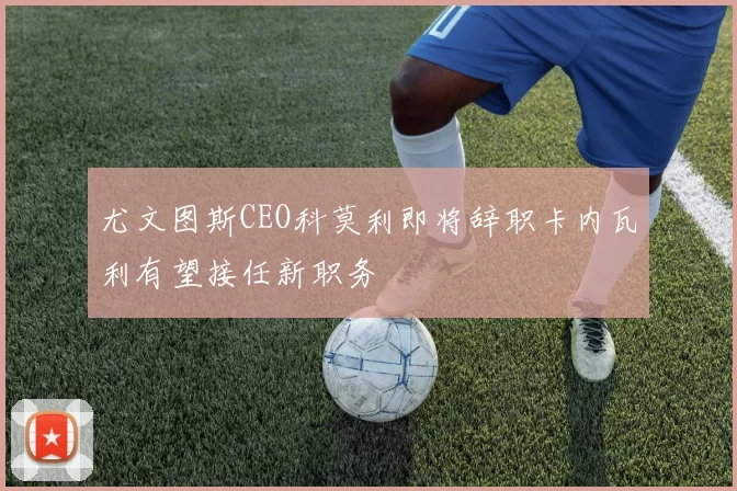 尤文图斯CEO科莫利即将辞职卡内瓦利有望接任新职务