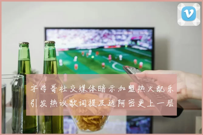 字母哥社交媒体暗示加盟热火配乐引发热议歌词提及迈阿密更上一层楼