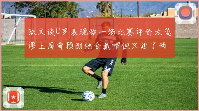 欧文谈C罗表现称一场比赛评价太荒谬上周曾预测他会戴帽但只进了两个球
