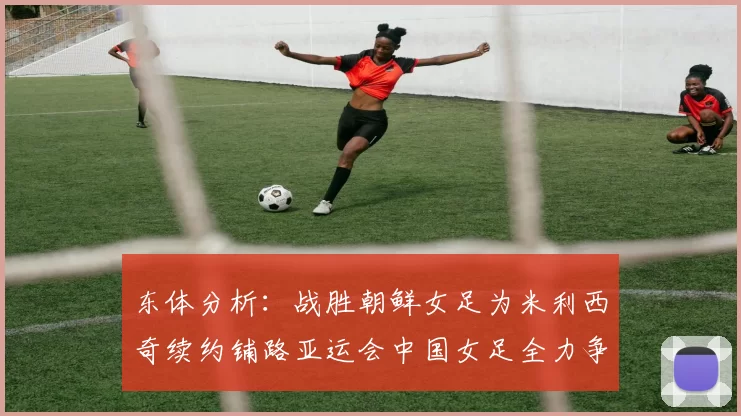 东体分析：战胜朝鲜女足为米利西奇续约铺路亚运会中国女足全力争金