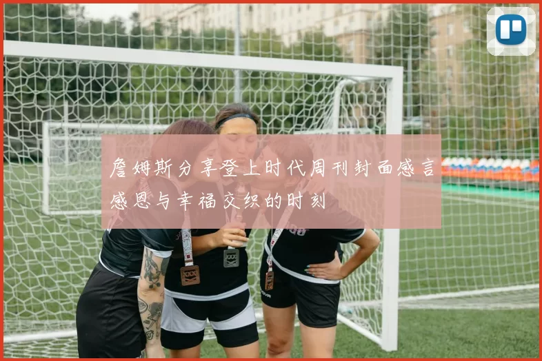詹姆斯分享登上时代周刊封面感言感恩与幸福交织的时刻