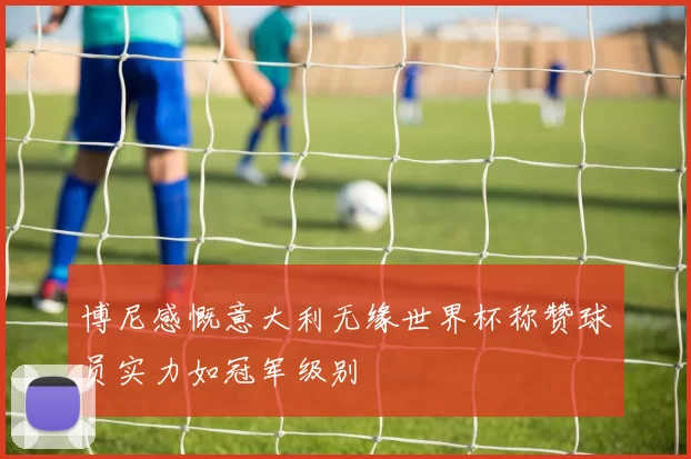 博尼感慨意大利无缘世界杯称赞球员实力如冠军级别