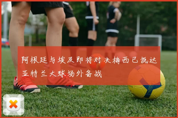 阿根廷与埃及即将对决梅西已抵达亚特兰大球场外备战