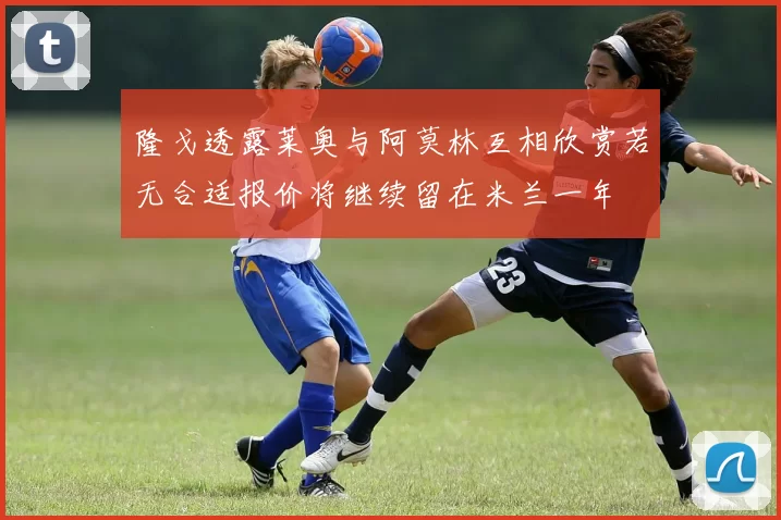 隆戈透露莱奥与阿莫林互相欣赏若无合适报价将继续留在米兰一年
