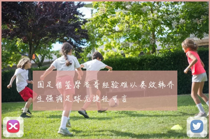 国足借鉴摩洛哥经验难以奏效韩乔生强调足球无捷径可言