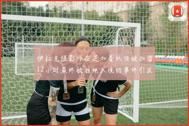 伊拉克摄影师在芝加哥机场被扣留12小时最终被拒绝入境的事件引发关注
