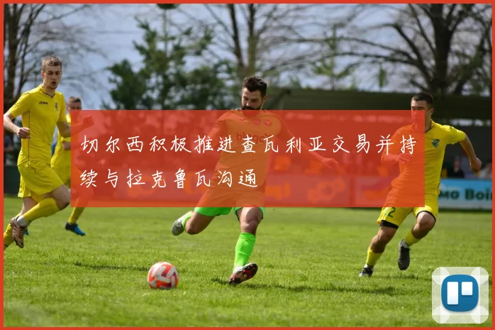 切尔西积极推进查瓦利亚交易并持续与拉克鲁瓦沟通