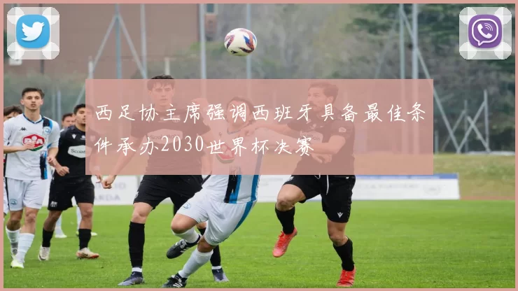 西足协主席强调西班牙具备最佳条件承办2030世界杯决赛