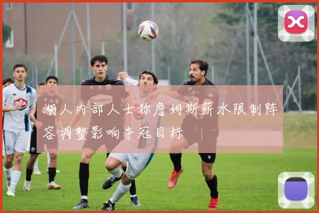 湖人内部人士称詹姆斯薪水限制阵容调整影响夺冠目标