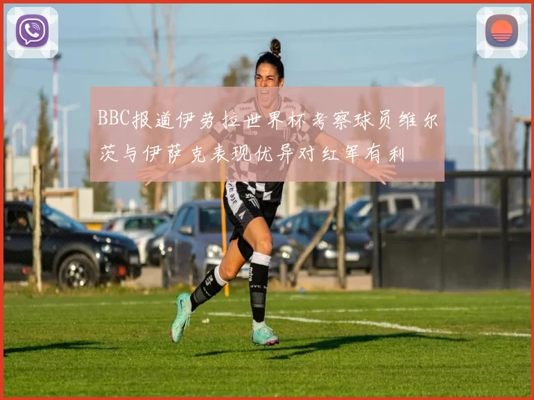 BBC报道伊劳拉世界杯考察球员维尔茨与伊萨克表现优异对红军有利