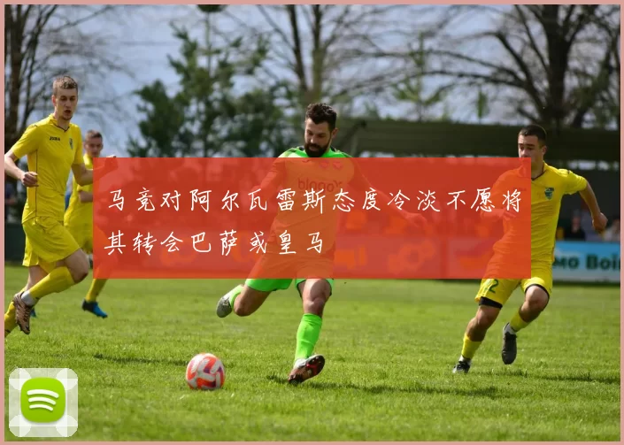 马竞对阿尔瓦雷斯态度冷淡不愿将其转会巴萨或皇马