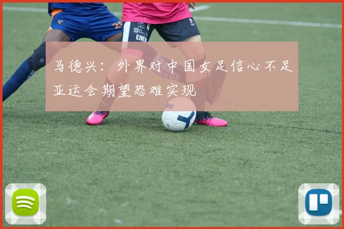 马德兴：外界对中国女足信心不足亚运会期望恐难实现