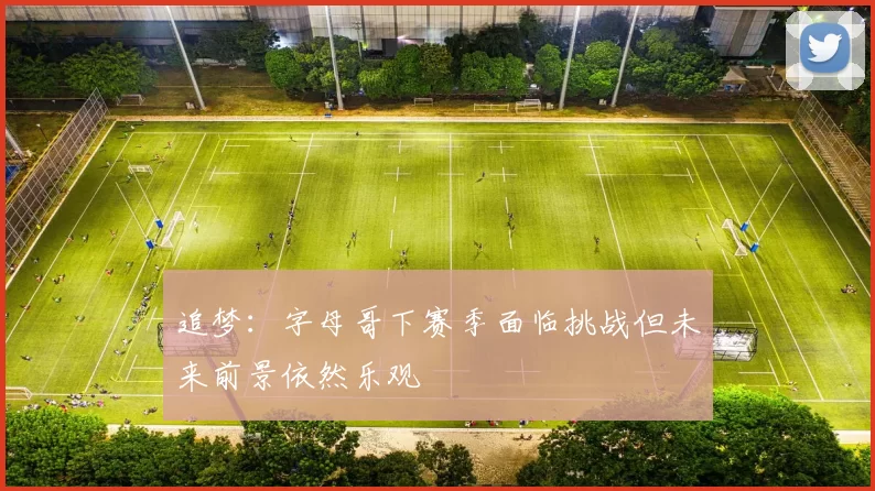 追梦：字母哥下赛季面临挑战但未来前景依然乐观