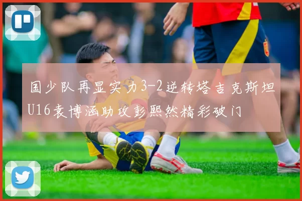 国少队再显实力3-2逆转塔吉克斯坦U16袁博涵助攻彭熙然精彩破门