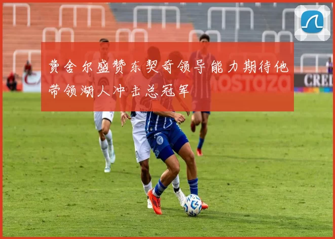 费舍尔盛赞东契奇领导能力期待他带领湖人冲击总冠军