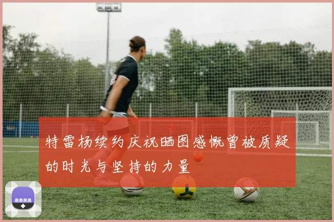特雷杨续约庆祝晒图感慨曾被质疑的时光与坚持的力量