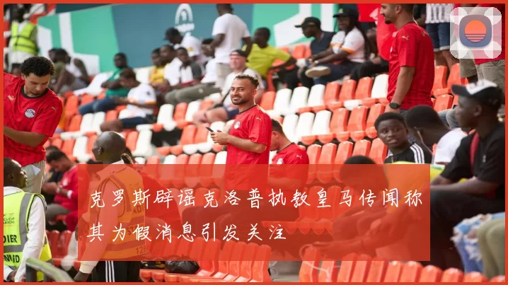 克罗斯辟谣克洛普执教皇马传闻称其为假消息引发关注