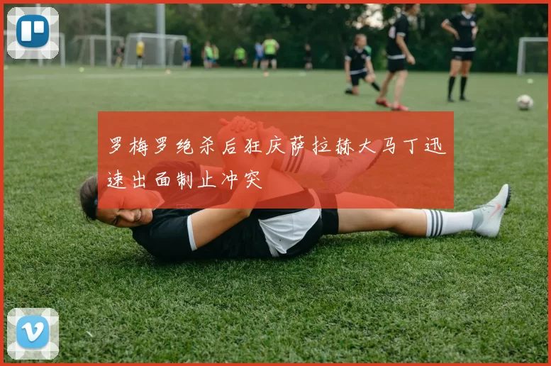 罗梅罗绝杀后狂庆萨拉赫大马丁迅速出面制止冲突