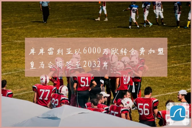 库库雷利亚以6000万欧转会费加盟皇马合同签至2032年